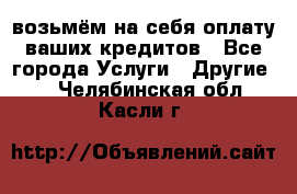 возьмём на себя оплату ваших кредитов - Все города Услуги » Другие   . Челябинская обл.,Касли г.